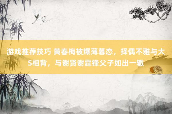 游戏推荐技巧 黄春梅被爆薄暮恋，择偶不雅与大S相背，与谢贤谢霆锋父子如出一辙