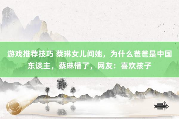 游戏推荐技巧 蔡琳女儿问她，为什么爸爸是中国东谈主，蔡琳懵了，网友：喜欢孩子