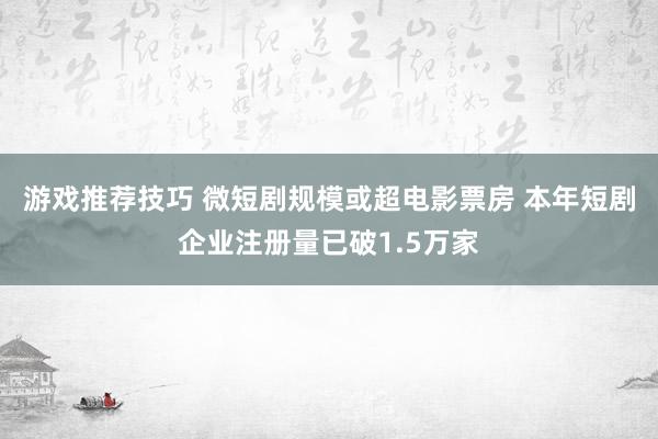 游戏推荐技巧 微短剧规模或超电影票房 本年短剧企业注册量已破1.5万家