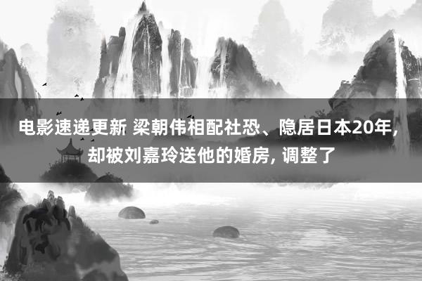 电影速递更新 梁朝伟相配社恐、隐居日本20年, 却被刘嘉玲送他的婚房, 调整了