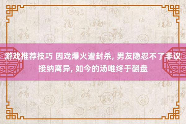 游戏推荐技巧 因戏爆火遭封杀, 男友隐忍不了非议接纳离异, 如今的汤唯终于翻盘