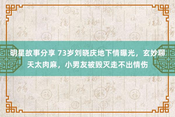 明星故事分享 73岁刘晓庆地下情曝光，玄妙聊天太肉麻，小男友被毁灭走不出情伤