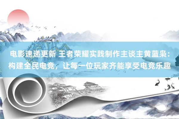 电影速递更新 王者荣耀实践制作主谈主黄蓝枭：构建全民电竞，让每一位玩家齐能享受电竞乐趣