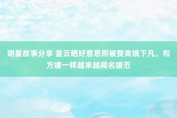 明星故事分享 宣云晒好意思照被赞青娥下凡，和方媛一样越来越闻名媛范