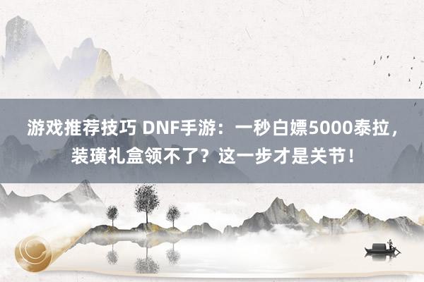 游戏推荐技巧 DNF手游：一秒白嫖5000泰拉，装璜礼盒领不了？这一步才是关节！