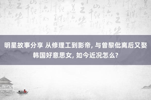 明星故事分享 从修理工到影帝, 与曾黎仳离后又娶韩国好意思女, 如今近况怎么?