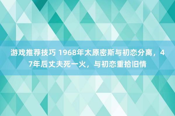 游戏推荐技巧 1968年太原密斯与初恋分离，47年后丈夫死一火，与初恋重拾旧情