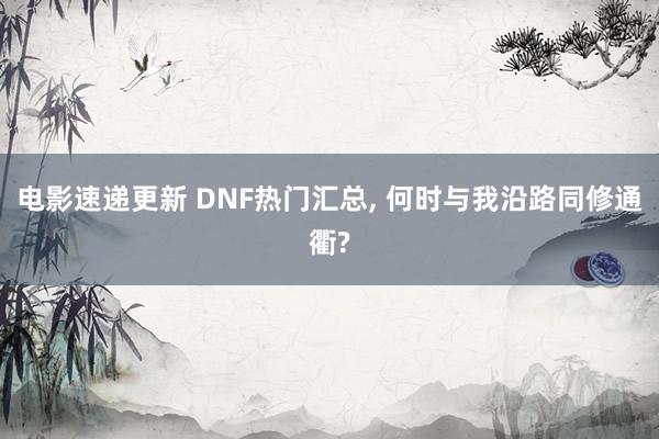 电影速递更新 DNF热门汇总, 何时与我沿路同修通衢?