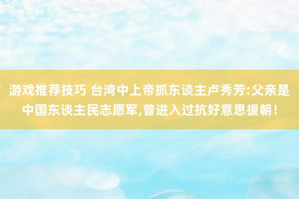 游戏推荐技巧 台湾中上帝抓东谈主卢秀芳:父亲是中国东谈主民志愿军,曾进入过抗好意思援朝！