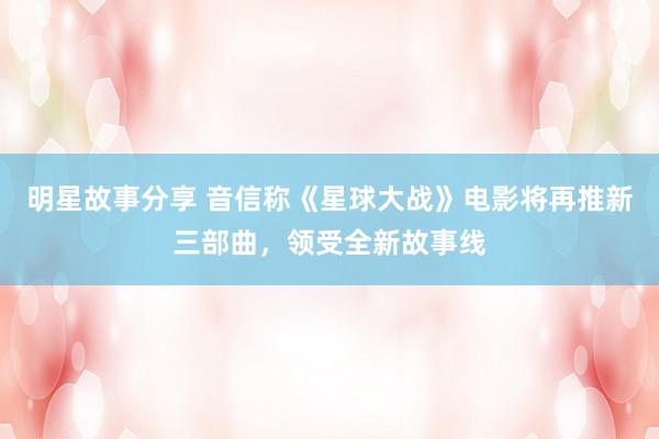 明星故事分享 音信称《星球大战》电影将再推新三部曲，领受全新故事线