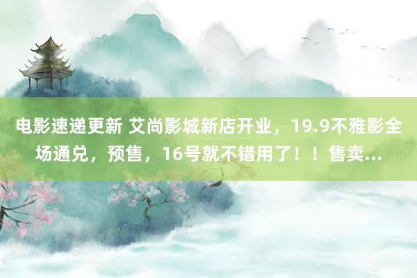 电影速递更新 艾尚影城新店开业，19.9不雅影全场通兑，预售，16号就不错用了！！售卖...