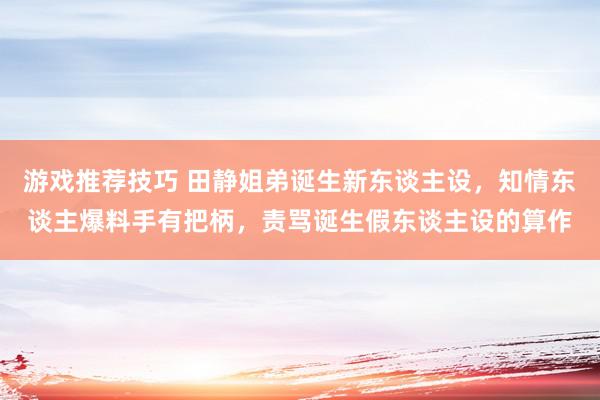 游戏推荐技巧 田静姐弟诞生新东谈主设，知情东谈主爆料手有把柄，责骂诞生假东谈主设的算作