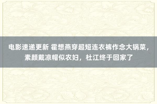 电影速递更新 霍想燕穿超短连衣裤作念大锅菜，素颜戴凉帽似农妇，杜江终于回家了