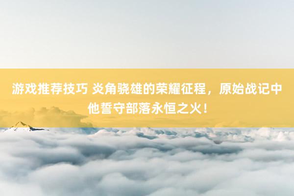 游戏推荐技巧 炎角骁雄的荣耀征程，原始战记中他誓守部落永恒之火！