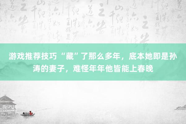 游戏推荐技巧 “藏”了那么多年，底本她即是孙涛的妻子，难怪年年他皆能上春晚