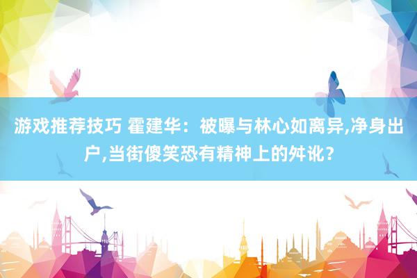 游戏推荐技巧 霍建华：被曝与林心如离异,净身出户,当街傻笑恐有精神上的舛讹？