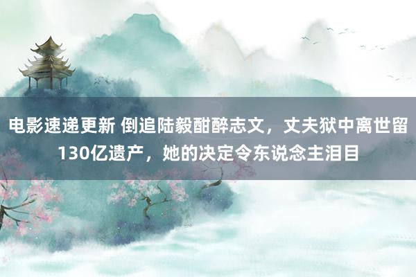 电影速递更新 倒追陆毅酣醉志文，丈夫狱中离世留130亿遗产，她的决定令东说念主泪目