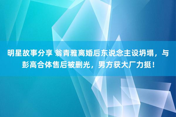 明星故事分享 翁青雅离婚后东说念主设坍塌，与彭高合体售后被删光，男方获大厂力挺！