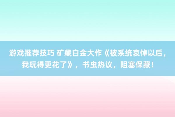 游戏推荐技巧 矿藏白金大作《被系统哀悼以后，我玩得更花了》，书虫热议，阻塞保藏！