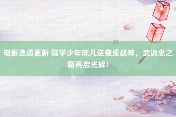 电影速递更新 辍学少年陈凡逆袭成战神，武说念之路再启光辉！