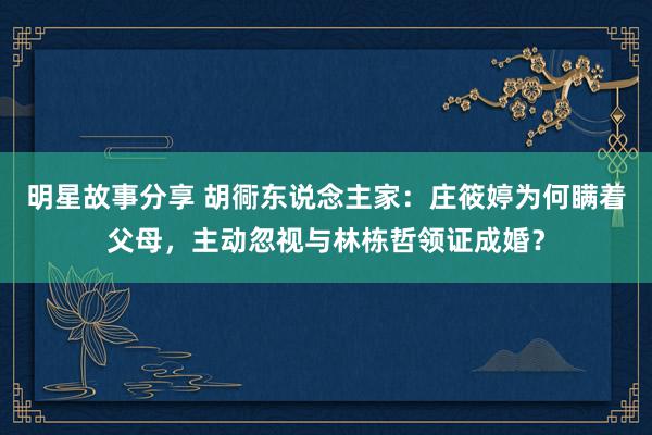 明星故事分享 胡衕东说念主家：庄筱婷为何瞒着父母，主动忽视与林栋哲领证成婚？