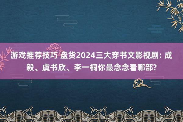 游戏推荐技巧 盘货2024三大穿书文影视剧: 成毅、虞书欣、李一桐你最念念看哪部?