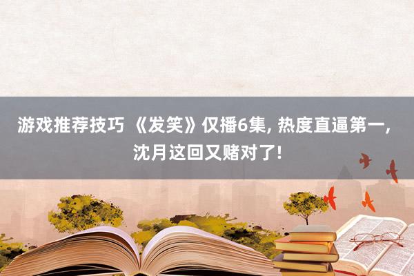 游戏推荐技巧 《发笑》仅播6集, 热度直逼第一, 沈月这回又赌对了!