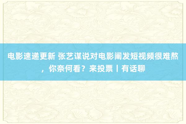 电影速递更新 张艺谋说对电影阐发短视频很难熬，你奈何看？来投票丨有话聊