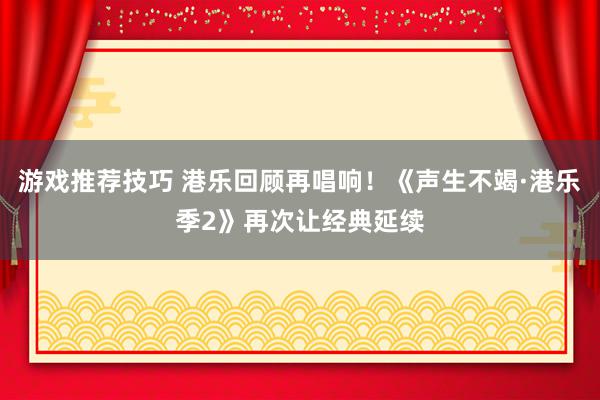 游戏推荐技巧 港乐回顾再唱响！《声生不竭·港乐季2》再次让经典延续