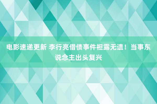 电影速递更新 李行亮借债事件袒露无遗！当事东说念主出头复兴