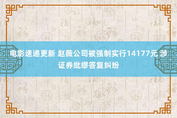 电影速递更新 赵薇公司被强制实行14177元 涉证券纰缪答复纠纷