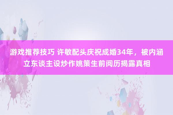 游戏推荐技巧 许敏配头庆祝成婚34年，被内涵立东谈主设炒作姚策生前阅历揭露真相