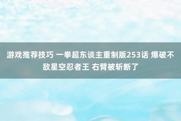 游戏推荐技巧 一拳超东谈主重制版253话 爆破不敌星空忍者王 右臂被斩断了