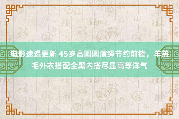 电影速递更新 45岁高圆圆演绎节约前锋，羊羔毛外衣搭配全黑内搭尽显高等洋气