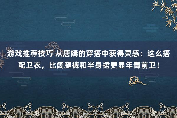 游戏推荐技巧 从唐嫣的穿搭中获得灵感：这么搭配卫衣，比阔腿裤和半身裙更显年青前卫！