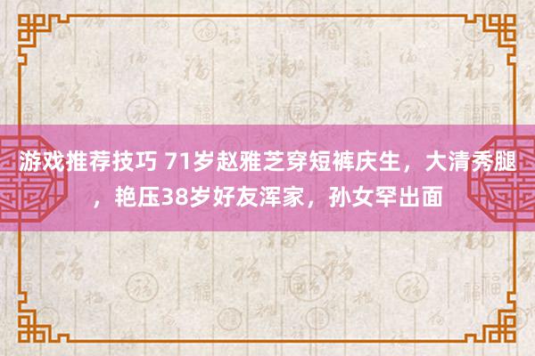 游戏推荐技巧 71岁赵雅芝穿短裤庆生，大清秀腿，艳压38岁好友浑家，孙女罕出面