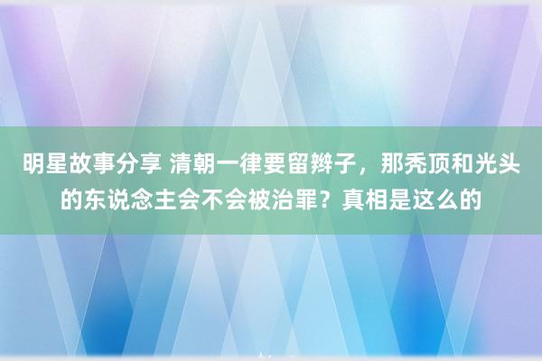 明星故事分享 清朝一律要留辫子，那秃顶和光头的东说念主会不会被治罪？真相是这么的