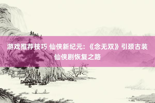 游戏推荐技巧 仙侠新纪元: 《念无双》引颈古装仙侠剧恢复之路