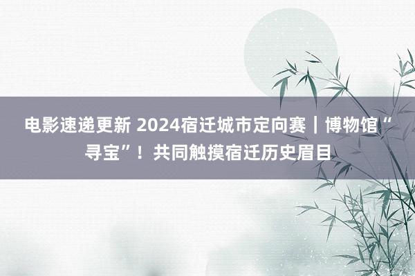 电影速递更新 2024宿迁城市定向赛｜博物馆“寻宝”！共同触摸宿迁历史眉目