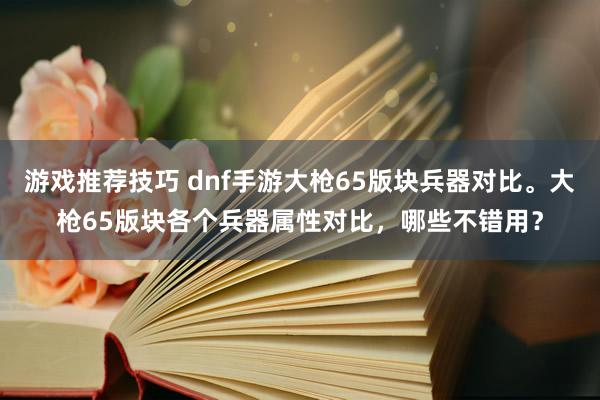 游戏推荐技巧 dnf手游大枪65版块兵器对比。大枪65版块各个兵器属性对比，哪些不错用？