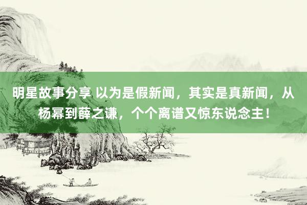 明星故事分享 以为是假新闻，其实是真新闻，从杨幂到薛之谦，个个离谱又惊东说念主！