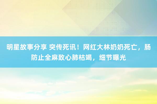 明星故事分享 突传死讯！网红大林奶奶死亡，肠防止全麻致心肺枯竭，细节曝光