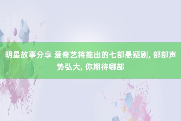 明星故事分享 爱奇艺将推出的七部悬疑剧, 部部声势弘大, 你期待哪部