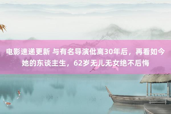 电影速递更新 与有名导演仳离30年后，再看如今她的东谈主生，62岁无儿无女绝不后悔