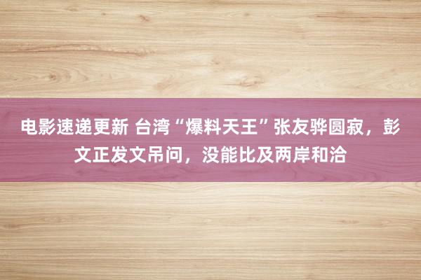 电影速递更新 台湾“爆料天王”张友骅圆寂，彭文正发文吊问，没能比及两岸和洽