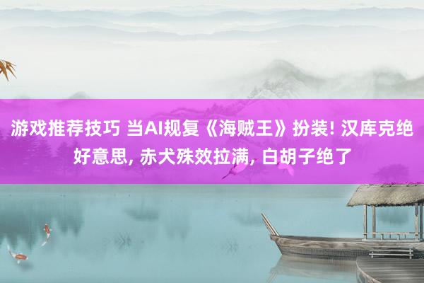 游戏推荐技巧 当AI规复《海贼王》扮装! 汉库克绝好意思, 赤犬殊效拉满, 白胡子绝了