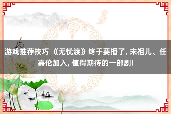 游戏推荐技巧 《无忧渡》终于要播了, 宋祖儿、任嘉伦加入, 值得期待的一部剧!