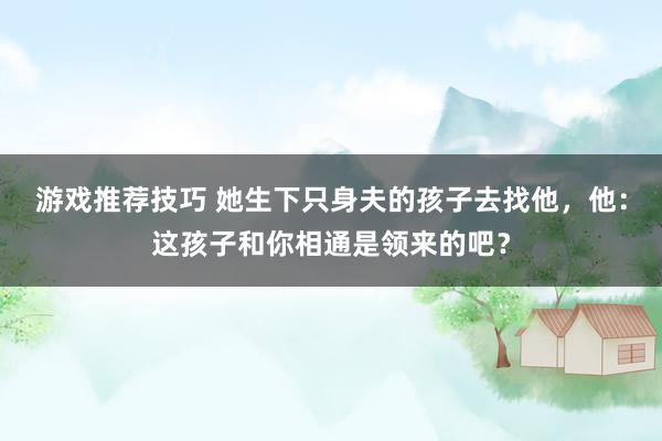 游戏推荐技巧 她生下只身夫的孩子去找他，他：这孩子和你相通是领来的吧？