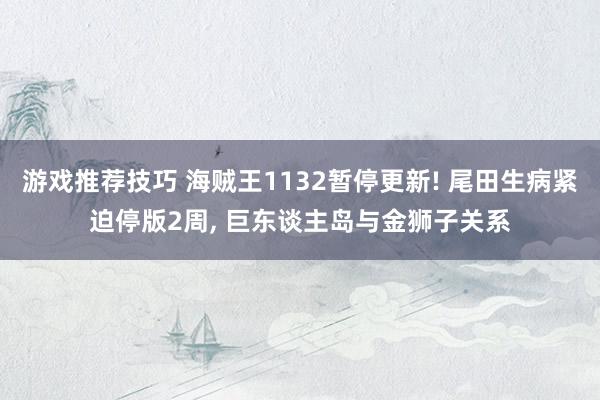 游戏推荐技巧 海贼王1132暂停更新! 尾田生病紧迫停版2周, 巨东谈主岛与金狮子关系