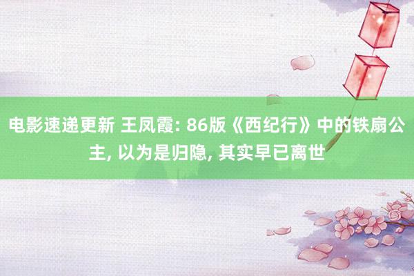 电影速递更新 王凤霞: 86版《西纪行》中的铁扇公主, 以为是归隐, 其实早已离世